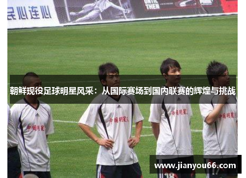 朝鲜现役足球明星风采：从国际赛场到国内联赛的辉煌与挑战