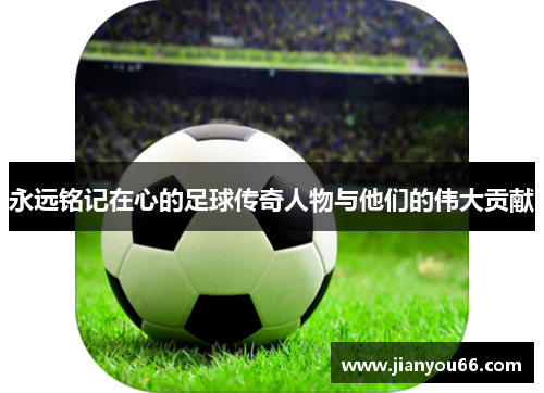 永远铭记在心的足球传奇人物与他们的伟大贡献