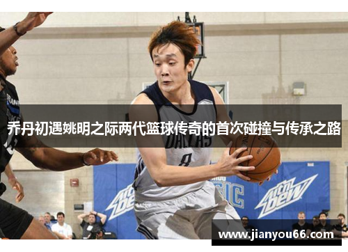 乔丹初遇姚明之际两代篮球传奇的首次碰撞与传承之路