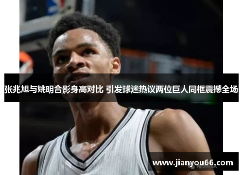 张兆旭与姚明合影身高对比 引发球迷热议两位巨人同框震撼全场