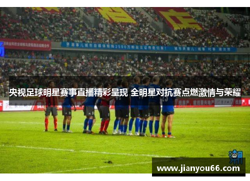 央视足球明星赛事直播精彩呈现 全明星对抗赛点燃激情与荣耀