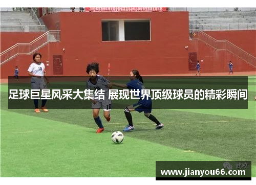 足球巨星风采大集结 展现世界顶级球员的精彩瞬间