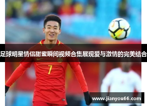 足球明星情侣甜蜜瞬间视频合集展现爱与激情的完美结合
