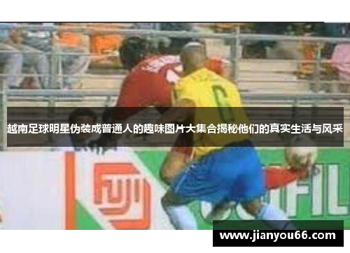 越南足球明星伪装成普通人的趣味图片大集合揭秘他们的真实生活与风采