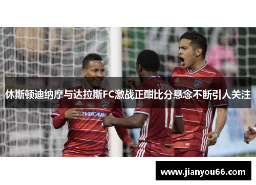 休斯顿迪纳摩与达拉斯FC激战正酣比分悬念不断引人关注