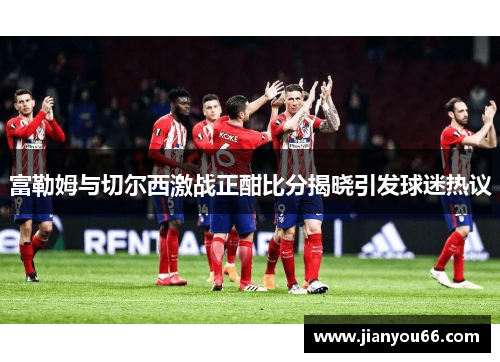 富勒姆与切尔西激战正酣比分揭晓引发球迷热议