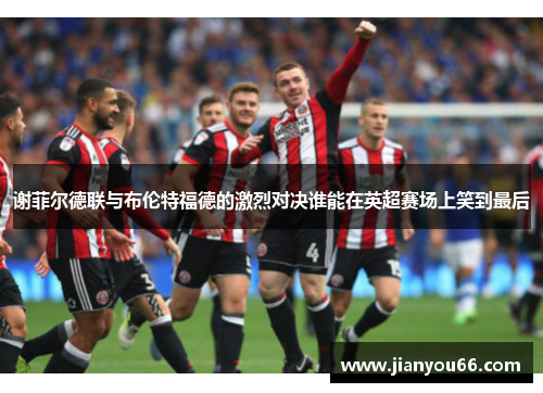 谢菲尔德联与布伦特福德的激烈对决谁能在英超赛场上笑到最后